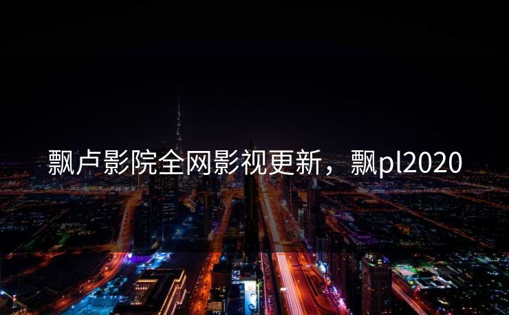 飘卢影院全网影视更新，飘pl2020