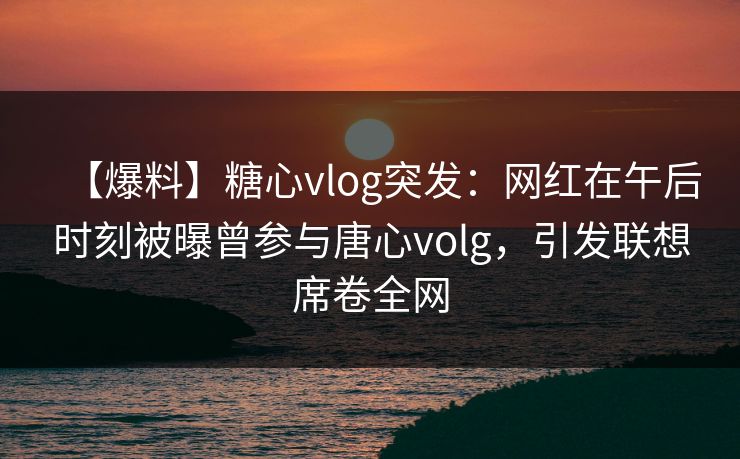【爆料】糖心vlog突发：网红在午后时刻被曝曾参与唐心volg，引发联想席卷全网