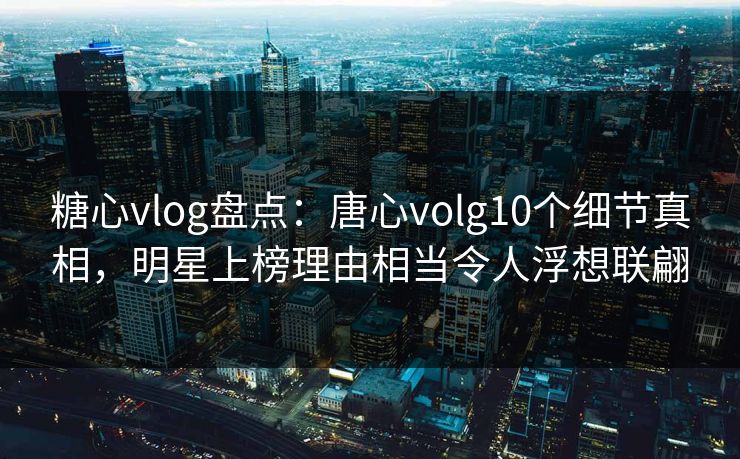 糖心vlog盘点：唐心volg10个细节真相，明星上榜理由相当令人浮想联翩