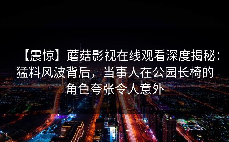 【震惊】蘑菇影视在线观看深度揭秘：猛料风波背后，当事人在公园长椅的角色夸张令人意外