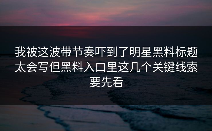 我被这波带节奏吓到了明星黑料标题太会写但黑料入口里这几个关键线索要先看
